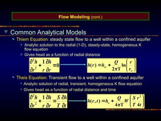 Flow Modeling (cont.)
Common Analytical Models
Thiem Equation: steady state flow to a well within a confined aquifer
Analytic solution to the radial (1-D), steady-state, homogeneous K
flow equation
Gives head as a function of radial distance
Theis Equation: Transient flow to a well within a confined aquifer
Analytic solution of radial, transient, homogeneous K flow equation
Gives head as a function of radial distance and time
 