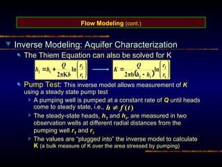 Flow Modeling (cont.)
Inverse Modeling: Aquifer Characterization
The Thiem Equation can also be solved for K
Pump Test: This inverse model allows measurement of K
using a steady state pump test
A pumping well is pumped at a constant rate of Q until heads
come to steady state, i.e.,
The steady-state heads, h1 and h2, are measured in two
observation wells at different radial distances from the
pumping well r1 and r2
The values are “plugged into” the inverse model to calculate
K (a bulk measure of K over the area stressed by pumping)
)
(t
f
h 
 