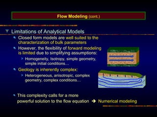 Flow Modeling (cont.)
Limitations of Analytical Models
Closed form models are well suited to the
characterization of bulk parameters
However, the flexibility of forward modeling
is limited due to simplifying assumptions:
Homogeneity, Isotropy, simple geometry,
simple initial conditions…
Geology is inherently complex:
Heterogeneous, anisotropic, complex
geometry, complex conditions…
This complexity calls for a more
powerful solution to the flow equation  Numerical modeling
 