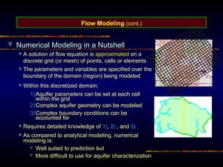 Numerical Modeling in a Nutshell
A solution of flow equation is approximated on a
discrete grid (or mesh) of points, cells or elements
Within this discretized domain:
1)Aquifer parameters can be set at each cell
within the grid
2)Complex aquifer geometry can be modeled
3)Complex boundary conditions can be
accounted for
Requires detailed knowledge of 1), 2) , and 3)
As compared to analytical modeling, numerical
modeling is:
Well suited to prediction but
More difficult to use for aquifer characterization
Flow Modeling (cont.)
The parameters and variables are specified over the
boundary of the domain (region) being modeled
 