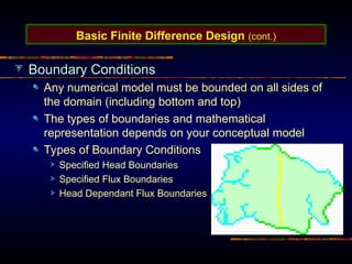 Basic Finite Difference Design (cont.)
Boundary Conditions
Any numerical model must be bounded on all sides of
the domain (including bottom and top)
The types of boundaries and mathematical
representation depends on your conceptual model
Types of Boundary Conditions
Specified Head Boundaries
Specified Flux Boundaries
Head Dependant Flux Boundaries
 
