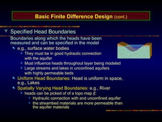Basic Finite Difference Design (cont.)
Specified Head Boundaries
Boundaries along which the heads have been
measured and can be specified in the model
e.g., surface water bodies
They must be in good hydraulic connection
with the aquifer
Must influence heads throughout layer being modeled
Large streams and lakes in unconfined aquifers
with highly permeable beds
Uniform Head Boundaries: Head is uniform in space,
e.g., Lakes
Spatially Varying Head Boundaries: e.g., River
heads can be picked of of a topo map if:
Hydraulic connection with and unconfined aquifer
the streambed materials are more permeable than
the aquifer materials
 