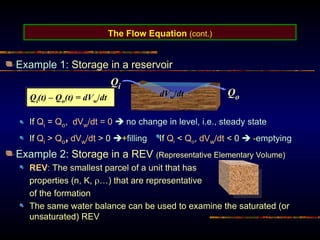 The Flow Equation (cont.)
Example 1: Storage in a reservoir
If Qi = Qo, dVw/dt = 0  no change in level, i.e., steady state
If Qi > Qo, dVw/dt > 0 +filling If Qi < Qo, dVw/dt < 0  -emptying
Example 2: Storage in a REV (Representative Elementary Volume)
REV: The smallest parcel of a unit that has
properties (n, K, …) that are representative
of the formation
The same water balance can be used to examine the saturated (or
unsaturated) REV
Qi
Qo
dVw/dt
Qi(t) – Qo(t) = dVw/dt
 