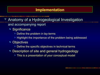 Implementation
Anatomy of a Hydrogeological Investigation
and accompanying report
Significance
Define the problem in lay-terms
Highlight the importance of the problem being addressed
Objectives
Define the specific objectives in technical terms
Description of site and general hydrogeology
This is a presentation of your conceptual model
 