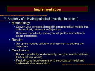 Implementation
Anatomy of a Hydrogeological Investigation (cont.)
Methodology
Convert your conceptual model into mathematical models that
will specifically address the Objectives
Determine specifically where you will get the information to
set-up the models
Results
Set up the models, calibrate, and use them to address the
objectives
Conclusions
Discuss specifically, and concisely, how your results achieved
the Objectives (or not)
If not, discuss improvements on the conceptual model and
mathematical representations
 