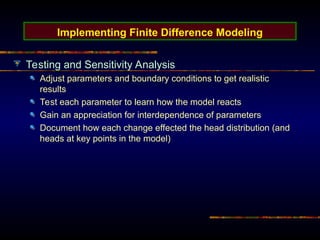 Implementing Finite Difference Modeling
Testing and Sensitivity Analysis
Adjust parameters and boundary conditions to get realistic
results
Test each parameter to learn how the model reacts
Gain an appreciation for interdependence of parameters
Document how each change effected the head distribution (and
heads at key points in the model)
 