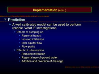 Implementation (cont.)
Prediction
A well calibrated model can be used to perform
reliable “what if” investigations
Effects of pumping on
Regional heads
Induced infiltration
Inter aquifer flow
Flow paths
Effects of urbanization
Reduced infiltration
Regional use of ground water
Addition and diversion of drainage
 