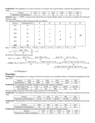  
 
Problem-05: The population of a town in the last six censuses was as given below. Estimate the population for the year
1946.
Year(x) 1911 1921 1931 1941 1951 1961
Population in thousands(y) 12 15 20 27 39 52
Solution: Since 1946x  is nearer at the end of the set of given tabular values, so we have to construct the backward
difference table
The backward difference table of the given data is as follows:
( )Year x ( )Populations y  2
 3
 4
 5

1911
1921
1931
1941
1951
1961
12
15
20
27
39
52
3
5
7
12
13
2
2
5
1
0
3
-4
3
-7
-10
Here 2 3 4 5
1946, 1961, 10, 52, 13, 1, 4, 7, 10n n n n n n nx x h y y y y y y                 .
1946 1961 15
1.5
10 10
nx x
p
h
 
      
By Newton’s backward formula we get,
2 3( 1) ( 1)( 2) ( 1) ( 1)
( )
2! 3! !
n
n n n n n
p p p p p p p p n
y x y p y y y y
n
     
        
 
 
( 1.5)( 1.5 1) ( 1.5)( 1.5 1)( 1.5 2) ( 1.5)( 1.5 1)( 1.5 2)( 1.5 3)
(1946) 52 ( 1.5) 13 1 ( 4) ( 7)
2! 3! 4!
y
              
            
( 1.5)( 1.5 1)( 1.5 2)( 1.5 3)( 1.5 4)
( 10)
5!
        
  
32.3438( .)approx
Exercise:
Problem-01: The population of a village in the last six censuses was recorded as follows. Estimate the population for the
year 1945.
Year(x) 1941 1951 1961 1971 1981 1991
Population(y) 2500 2800 3200 3700 4350 5225
Problem-02: In a company the number of persons whose daily wage are as follows:
Daily wage in Tk. 0-20 20-40 40-60 60-80 80-100
No. of persons 120 145 200 250 150
Find the number of persons whose daily wage is between TK. 40 and TK.50.
Problem-03: The population of a town in decennial census was recorded as follows. Estimate the population for the year
1985.
Year(x) 1951 1961 1971 1981 1991
Population in thousands(y) 98.752 132.285 168.076 195.690 246.05
Problem-04: The population of a town in decennial census was recorded as follows. Estimate the population for the year
1895.
Year(x) 1891 1901 1911 1921 1931
Population in thousands(y) 46 66 81 93 101
Problem-05: Estimate the production of cotton in the year 1935 from the data given below.
Year(x) 1931 1932 1934 1936 1938
Production in millions of bales(y) 17.1 13.0 14.0 9.6 12.4
 