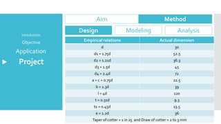 Project
Application
Objective
Introduction
Aim Method
Design Modeling Analysis
Empirical relations Actual dimension
d 30
d1 = 1.75d 52.5
d2 = 1.21d 36.3
d3 = 1.5d 45
d4 = 2.4d 72
a = c = 0.75d 22.5
b = 1.3d 39
l = 4d 120
t = 0.31d 9.3
t1 = 0.45d 13.5
e = 1.2d 36
Taper of cotter = 1 in 25 and Draw of cotter = 2 to 3 mm
 