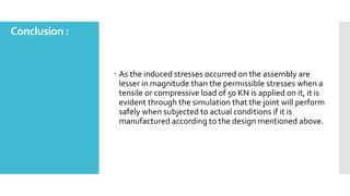 Conclusion :
 As the induced stresses occurred on the assembly are
lesser in magnitude than the permissible stresses when a
tensile or compressive load of 50 KN is applied on it, it is
evident through the simulation that the joint will perform
safely when subjected to actual conditions if it is
manufactured according to the design mentioned above.
 
