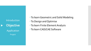 Objective
 To learn Geometric and Solid Modeling
 To Design and Optimise
 To learn Finite Element Analysis
 To learn CAD/CAE Software
Introduction
Application
Project
 