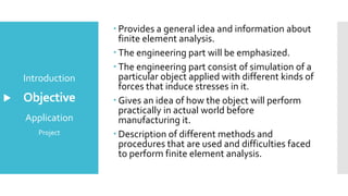Objective
Introduction
Application
Project
 Provides a general idea and information about
finite element analysis.
 The engineering part will be emphasized.
 The engineering part consist of simulation of a
particular object applied with different kinds of
forces that induce stresses in it.
 Gives an idea of how the object will perform
practically in actual world before
manufacturing it.
 Description of different methods and
procedures that are used and difficulties faced
to perform finite element analysis.
 