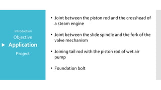 Application
Introduction
Objective
Project
• Joint between the piston rod and the crosshead of
a steam engine
• Joint between the slide spindle and the fork of the
valve mechanism
• Joining tail rod with the piston rod of wet air
pump
• Foundation bolt
 