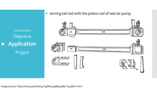 Application
Introduction
Objective
Project
• Joining tail rod with the piston rod of wet air pump
Image Source: https://www.gutenberg.org/files/43867/43867-h/43867-h.htm
 