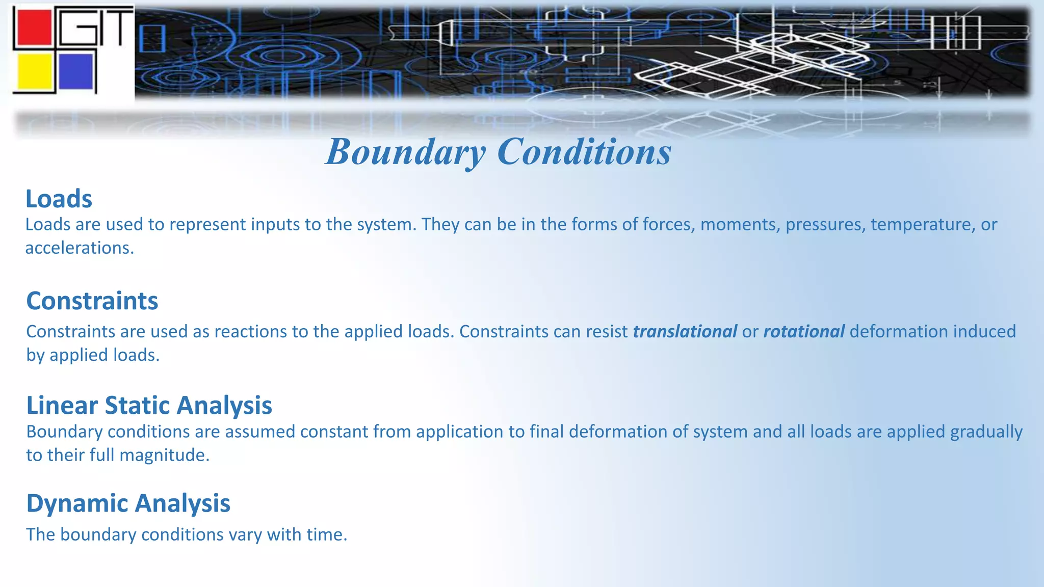Boundary Conditions
Loads
Loads are used to represent inputs to the system. They can be in the forms of forces, moments, pressures, temperature, or
accelerations.
Constraints
Constraints are used as reactions to the applied loads. Constraints can resist translational or rotational deformation induced
by applied loads.
Linear Static Analysis
Boundary conditions are assumed constant from application to final deformation of system and all loads are applied gradually
to their full magnitude.
Dynamic Analysis
The boundary conditions vary with time.
 