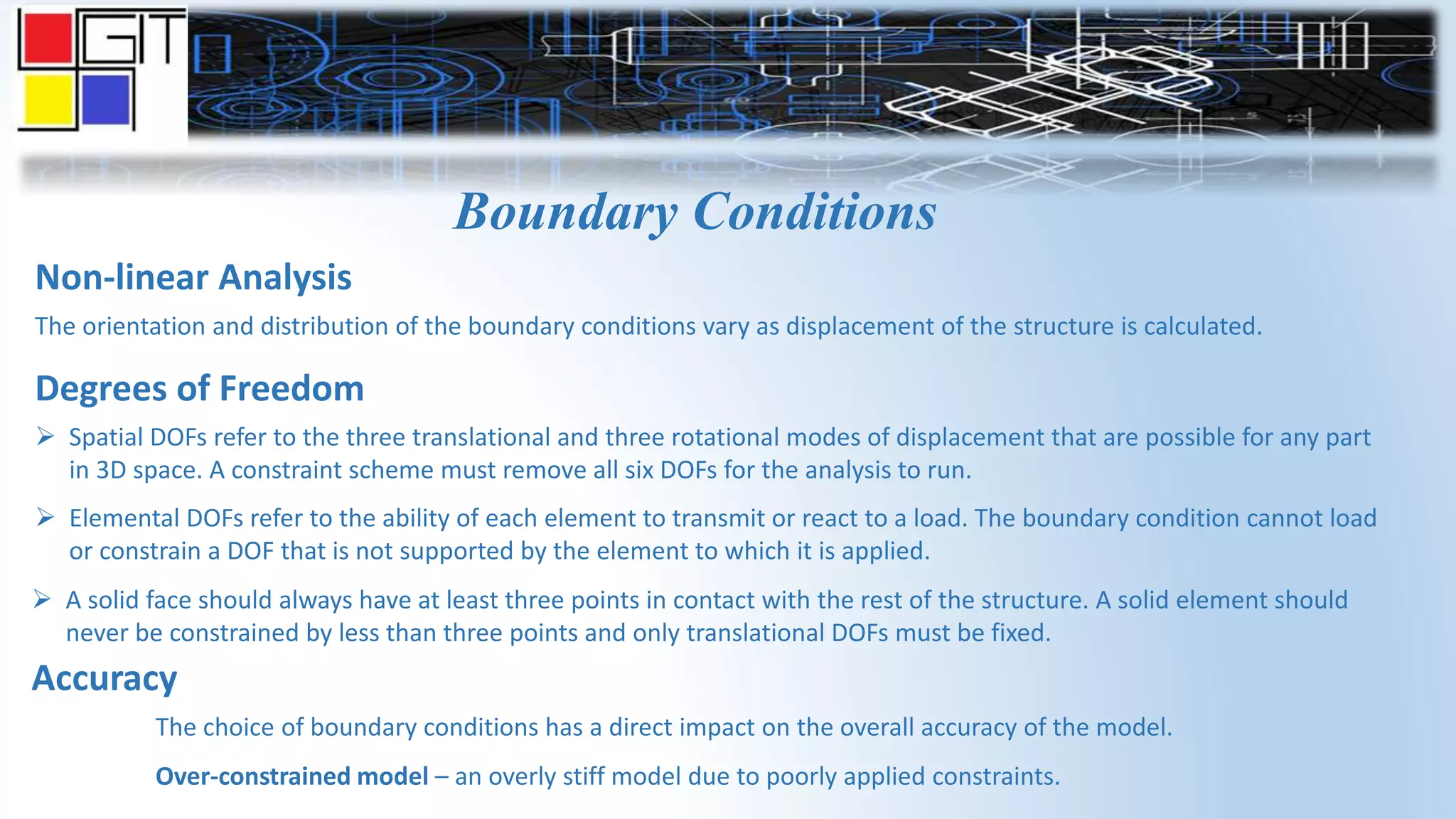 Boundary Conditions
Non-linear Analysis
The orientation and distribution of the boundary conditions vary as displacement of the structure is calculated.
Degrees of Freedom
 Spatial DOFs refer to the three translational and three rotational modes of displacement that are possible for any part
in 3D space. A constraint scheme must remove all six DOFs for the analysis to run.
 Elemental DOFs refer to the ability of each element to transmit or react to a load. The boundary condition cannot load
or constrain a DOF that is not supported by the element to which it is applied.
 A solid face should always have at least three points in contact with the rest of the structure. A solid element should
never be constrained by less than three points and only translational DOFs must be fixed.
Accuracy
The choice of boundary conditions has a direct impact on the overall accuracy of the model.
Over-constrained model – an overly stiff model due to poorly applied constraints.
 