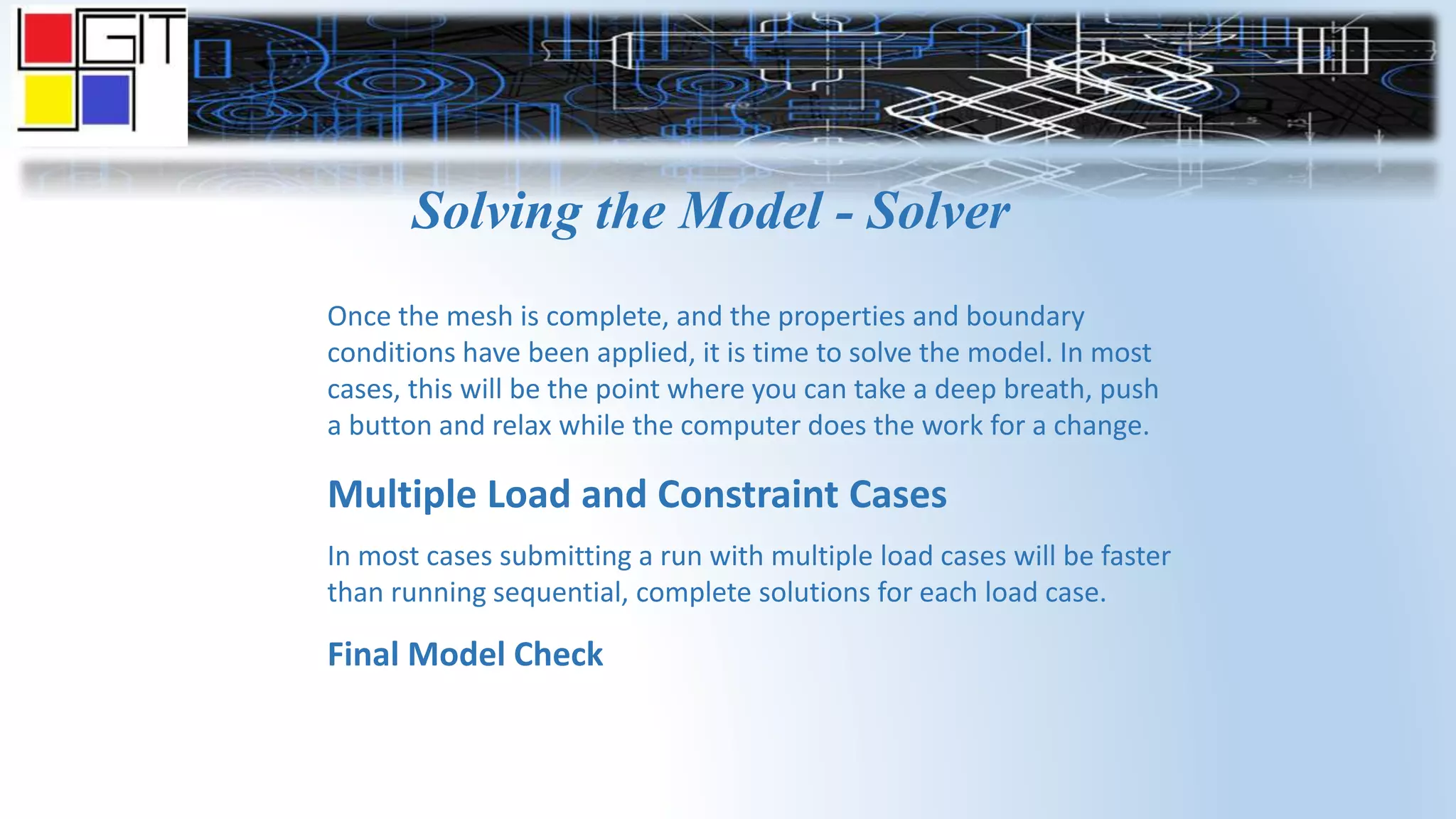 Solving the Model - Solver
Once the mesh is complete, and the properties and boundary
conditions have been applied, it is time to solve the model. In most
cases, this will be the point where you can take a deep breath, push
a button and relax while the computer does the work for a change.
Multiple Load and Constraint Cases
In most cases submitting a run with multiple load cases will be faster
than running sequential, complete solutions for each load case.
Final Model Check
 