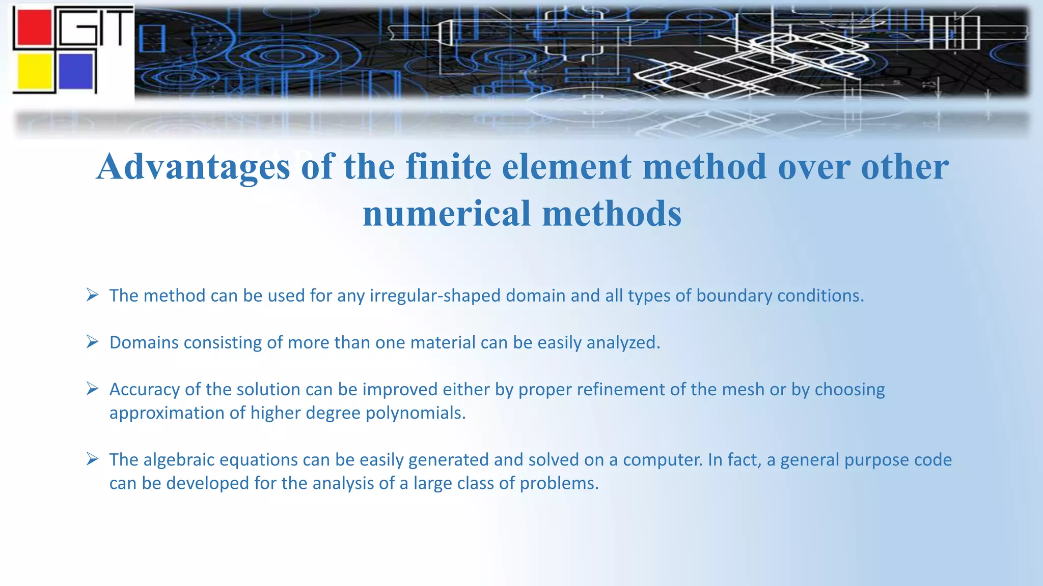 GANDHINAGAR
INSTITUTE OF
TECHNOLOGY
Advantages of the finite element method over other
numerical methods
 The method can be used for any irregular-shaped domain and all types of boundary conditions.
 Domains consisting of more than one material can be easily analyzed.
 Accuracy of the solution can be improved either by proper refinement of the mesh or by choosing
approximation of higher degree polynomials.
 The algebraic equations can be easily generated and solved on a computer. In fact, a general purpose code
can be developed for the analysis of a large class of problems.
 