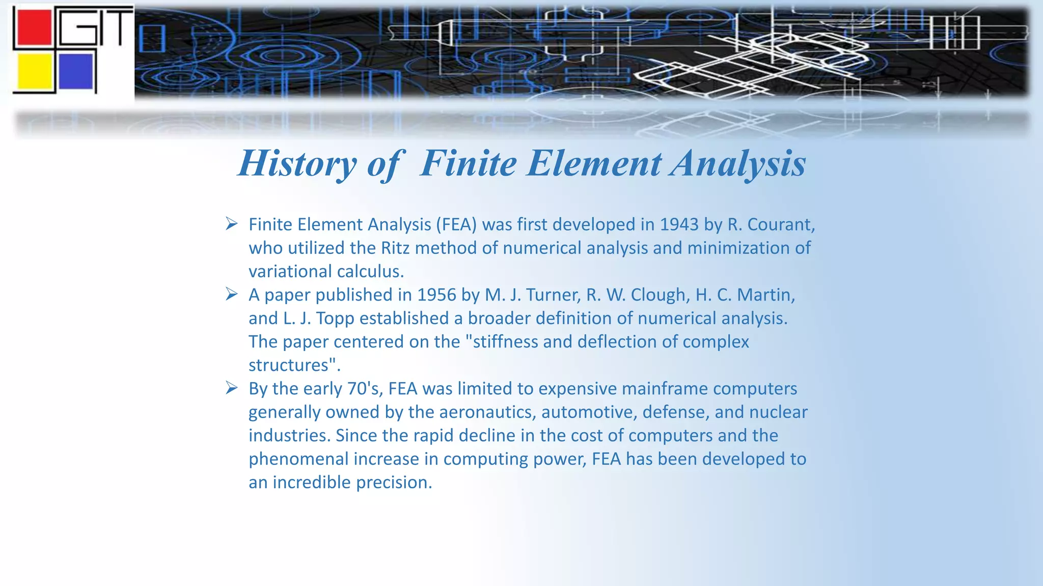 History of Finite Element Analysis
 Finite Element Analysis (FEA) was first developed in 1943 by R. Courant,
who utilized the Ritz method of numerical analysis and minimization of
variational calculus.
 A paper published in 1956 by M. J. Turner, R. W. Clough, H. C. Martin,
and L. J. Topp established a broader definition of numerical analysis.
The paper centered on the "stiffness and deflection of complex
structures".
 By the early 70's, FEA was limited to expensive mainframe computers
generally owned by the aeronautics, automotive, defense, and nuclear
industries. Since the rapid decline in the cost of computers and the
phenomenal increase in computing power, FEA has been developed to
an incredible precision.
 