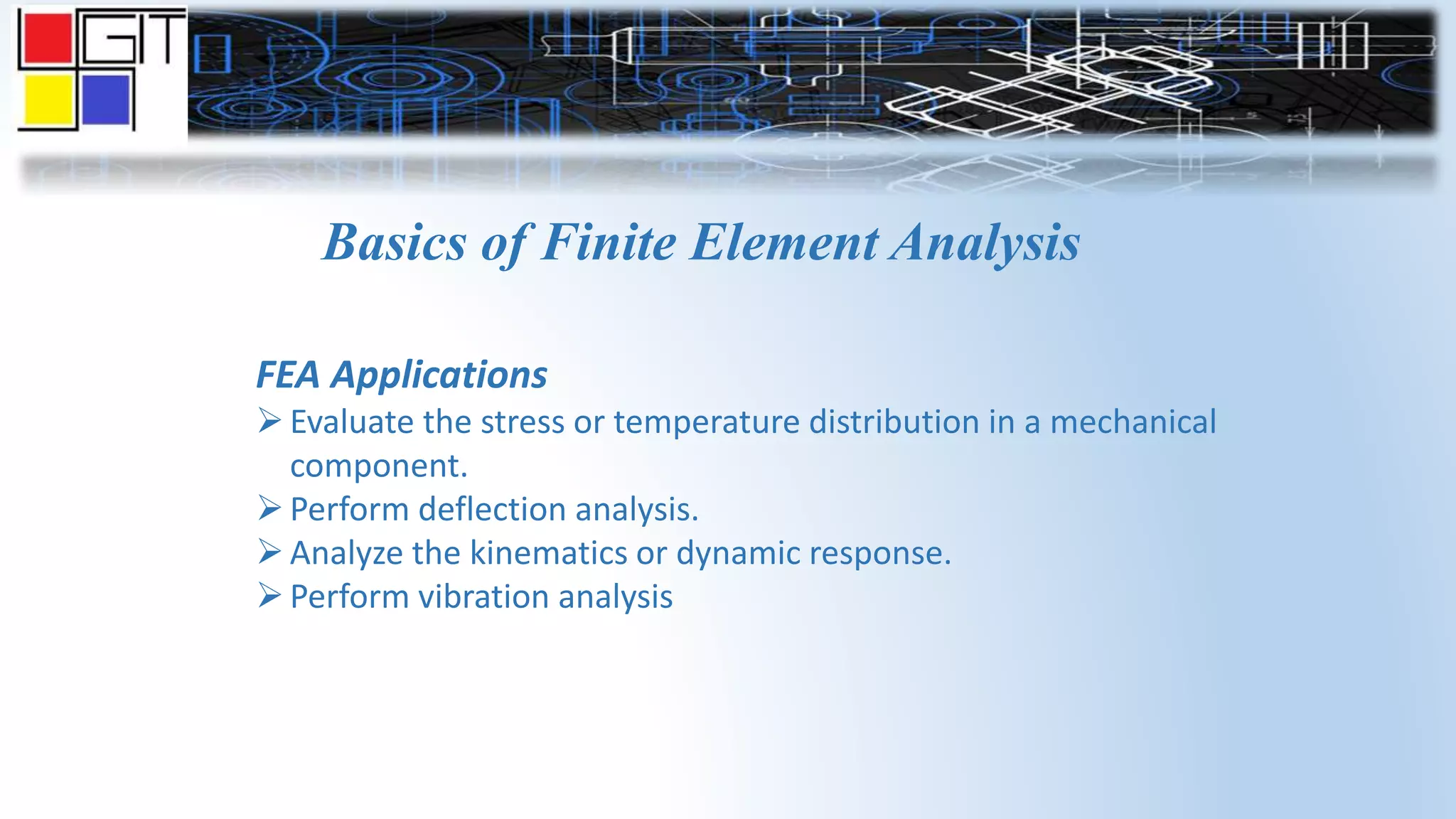 Basics of Finite Element Analysis
FEA Applications
Evaluate the stress or temperature distribution in a mechanical
component.
Perform deflection analysis.
Analyze the kinematics or dynamic response.
Perform vibration analysis
 