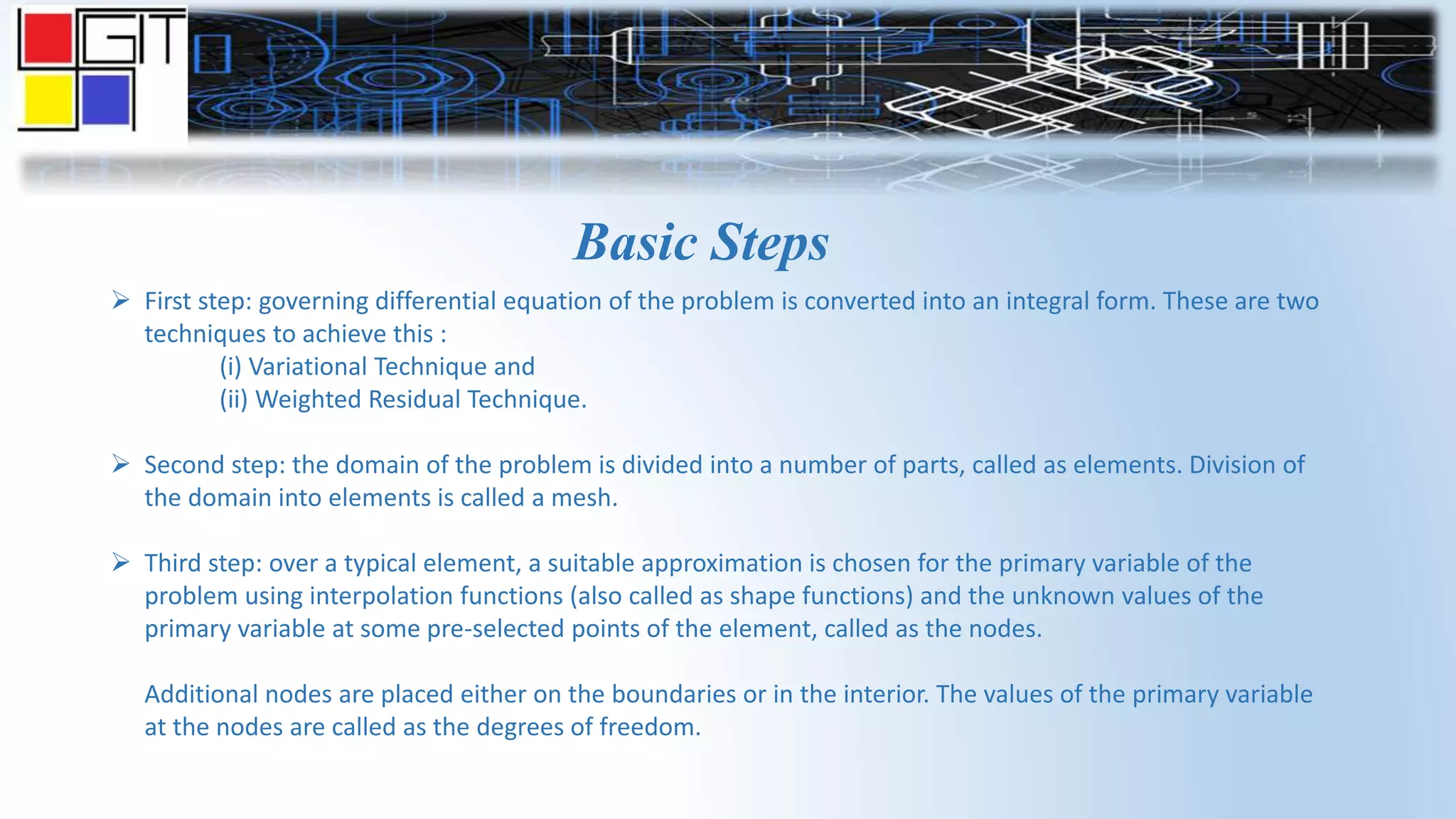 Basic Steps
 First step: governing differential equation of the problem is converted into an integral form. These are two
techniques to achieve this :
(i) Variational Technique and
(ii) Weighted Residual Technique.
 Second step: the domain of the problem is divided into a number of parts, called as elements. Division of
the domain into elements is called a mesh.
 Third step: over a typical element, a suitable approximation is chosen for the primary variable of the
problem using interpolation functions (also called as shape functions) and the unknown values of the
primary variable at some pre-selected points of the element, called as the nodes.
Additional nodes are placed either on the boundaries or in the interior. The values of the primary variable
at the nodes are called as the degrees of freedom.
 