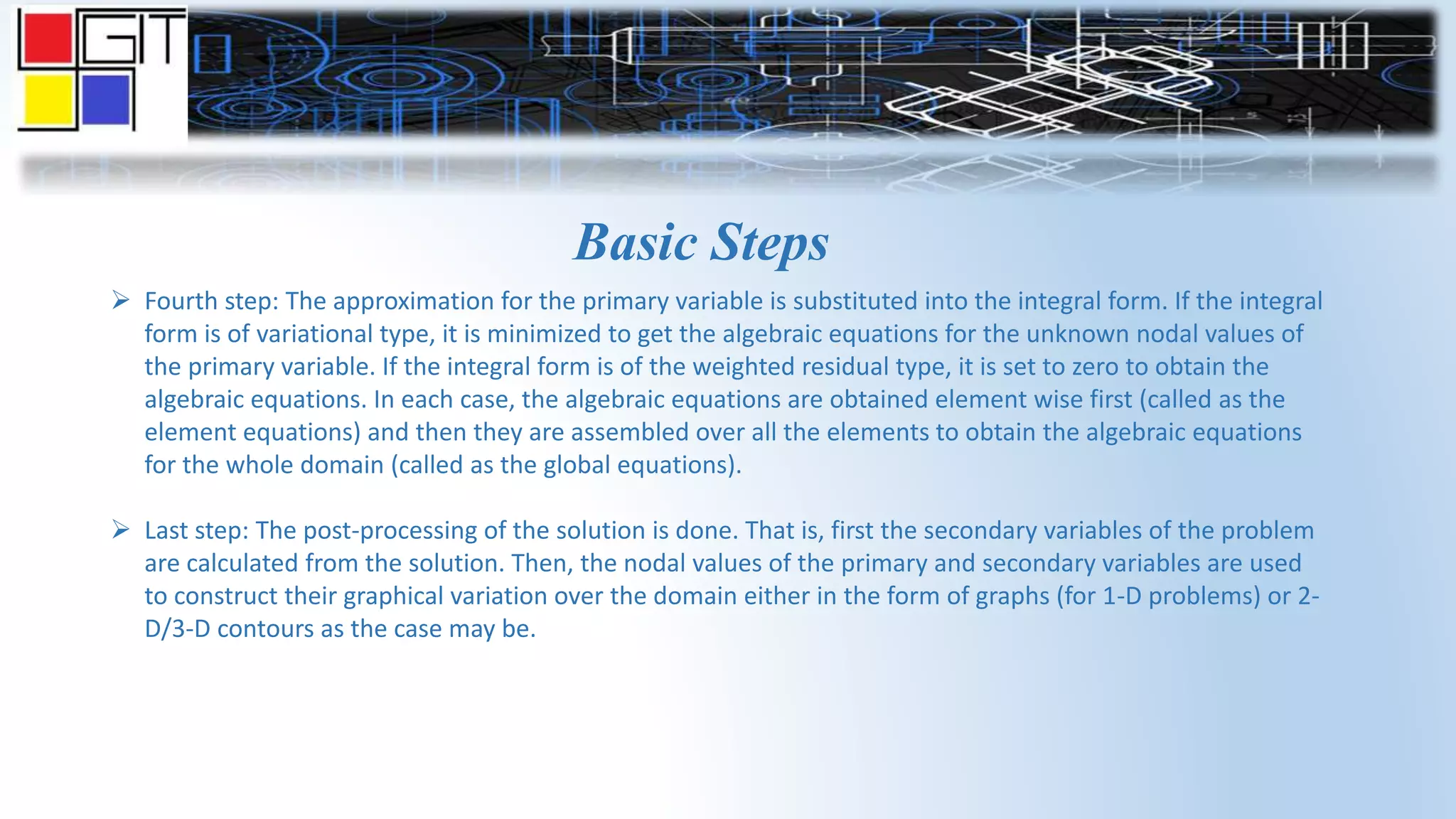 Basic Steps
 Fourth step: The approximation for the primary variable is substituted into the integral form. If the integral
form is of variational type, it is minimized to get the algebraic equations for the unknown nodal values of
the primary variable. If the integral form is of the weighted residual type, it is set to zero to obtain the
algebraic equations. In each case, the algebraic equations are obtained element wise first (called as the
element equations) and then they are assembled over all the elements to obtain the algebraic equations
for the whole domain (called as the global equations).
 Last step: The post-processing of the solution is done. That is, first the secondary variables of the problem
are calculated from the solution. Then, the nodal values of the primary and secondary variables are used
to construct their graphical variation over the domain either in the form of graphs (for 1-D problems) or 2-
D/3-D contours as the case may be.
 