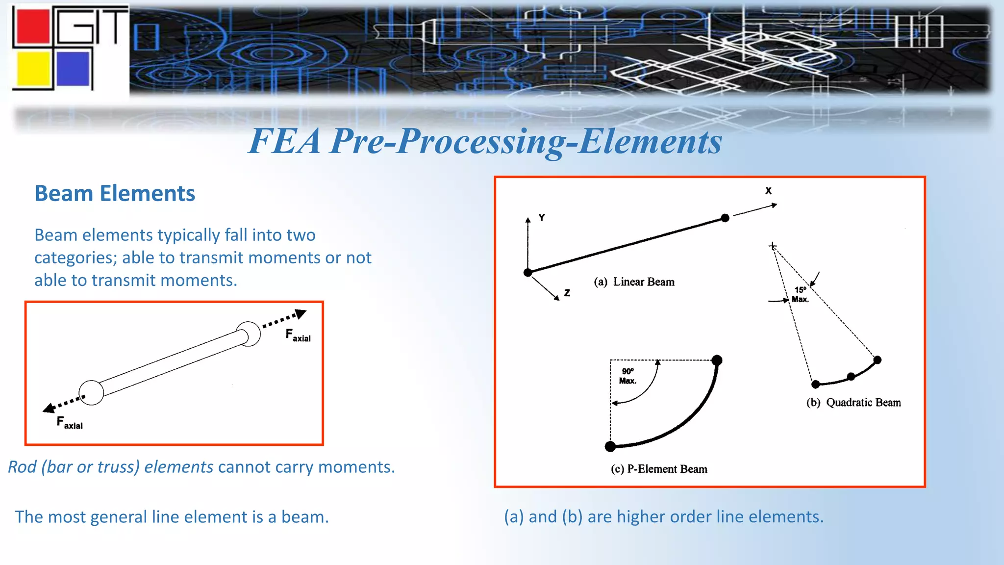 FEA Pre-Processing-Elements
Beam Elements
Beam elements typically fall into two
categories; able to transmit moments or not
able to transmit moments.
Rod (bar or truss) elements cannot carry moments.
The most general line element is a beam. (a) and (b) are higher order line elements.
 