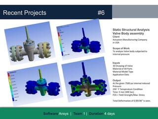 Recent Projects                             #6

                                                    Static Structural Analysis
                                                    Valve Body assembly
                                                    Client
                                                    Actuators Manufacturing Company
                                                    in USA

                                                    Scope of Work
                                                    To analyze Valve body subjected to
                                                    internal pressure


                                                    Inputs
                                                    3D Drawing of Valve
                                                    Material of All Parts
                                                    Material Model Type
                                                    Application Data

                                                    Output
                                                    At the given 7500 psi internal induced
                                                    Pressure
                                                    250 F Temperature Condition
                                                    Time: 5 min (300 Sec)
                                                    FOS = Yield Strength/Max. Stress

                                                    Total Deformation of 0.00196” is seen.




             Software Ansys | Team 1 | Duration 4 days
 