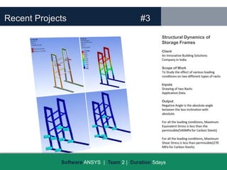 Recent Projects                            #3
                                                   Structural Dynamics of
                                                   Storage Frames
                                                   Client
                                                   An Innovative Building Solutions
                                                   Company in India

                                                   Scope of Work
                                                   To Study the effect of various loading
                                                   conditions on two different types of racks

                                                   Inputs
                                                   Drawing of two Racks
                                                   Application Data

                                                   Output
                                                   Negative Angle is the absolute angle
                                                   between the box inclination with
                                                   absolute.

                                                   For all the loading conditions, Maximum
                                                   Equivalent Stress is less than the
                                                   permissible(540MPa for Carbon Steels)

                                                   For all the loading conditions, Maximum
                                                   Shear Stress is less than permissible(270
                                                   MPa for Carbon Steels)



             Software ANSYS | Team 2 | Duration 5days
 