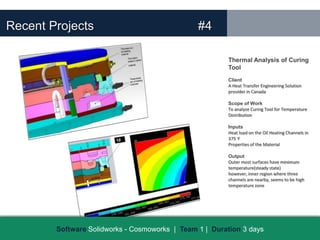 Recent Projects                                 #4

                                                        Thermal Analysis of Curing
                                                        Tool
                                                        Client
                                                        A Heat Transfer Engineering Solution
                                                        provider in Canada

                                                        Scope of Work
                                                        To analyze Curing Tool for Temperature
                                                        Distribution

                                                        Inputs
                                                        Heat load on the Oil Heating Channels in
                                                        375 F
                                                        Properties of the Material

                                                        Output
                                                        Outer most surfaces have minimum
                                                        temperature(steady state)
                                                        however, inner region where three
                                                        channels are nearby, seems to be high
                                                        temperature zone




        Software Solidworks - Cosmoworks | Team 1 | Duration 3 days
 