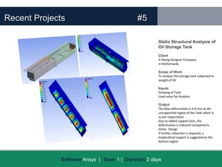 Recent Projects                             #5

                                                    Static Structural Analysis of
                                                    Oil Storage Tank
                                                    Client
                                                    A Piping Designer Company
                                                    in Netherlands

                                                    Scope of Work
                                                    To analyze the storage tank subjected to
                                                    weight of Oil

                                                    Inputs
                                                    Drawing of Tank
                                                    Load value for Analysis

                                                    Output
                                                    The Max deformation is 4.0 mm at the
                                                    unsupported region of the Tank which is
                                                    as per expectation
                                                    Due to added support bars, the
                                                    deformation is reduced compared to
                                                    initial Design
                                                    If further reduction is required, a
                                                    longitudinal support is suggested at the
                                                    bottom region




             Software Ansys | Team 1 | Duration 2 days
 