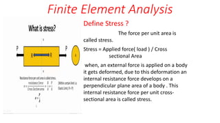 Finite Element Analysis
Define Stress ?
The force per unit area is
called stress.
Stress = Applied force( load ) / Cross
sectional Area
when, an external force is applied on a body
it gets deformed, due to this deformation an
internal resistance force develops on a
perpendicular plane area of a body . This
internal resistance force per unit cross-
sectional area is called stress.
 