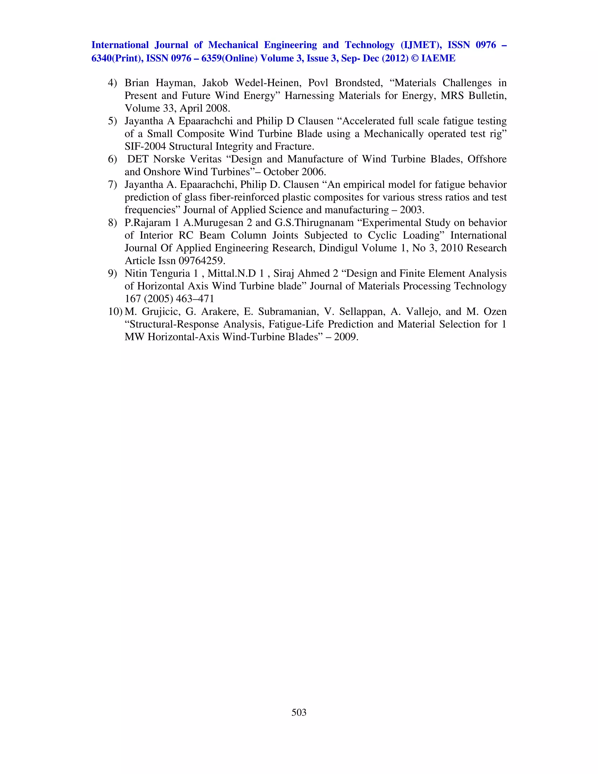 International Journal of Mechanical Engineering and Technology (IJMET), ISSN 0976 –
6340(Print), ISSN 0976 – 6359(Online) Volume 3, Issue 3, Sep- Dec (2012) © IAEME

   4) Brian Hayman, Jakob Wedel-Heinen, Povl Brondsted, “Materials Challenges in
       Present and Future Wind Energy” Harnessing Materials for Energy, MRS Bulletin,
       Volume 33, April 2008.
   5) Jayantha A Epaarachchi and Philip D Clausen “Accelerated full scale fatigue testing
       of a Small Composite Wind Turbine Blade using a Mechanically operated test rig”
       SIF-2004 Structural Integrity and Fracture.
   6) DET Norske Veritas “Design and Manufacture of Wind Turbine Blades, Offshore
       and Onshore Wind Turbines”– October 2006.
   7) Jayantha A. Epaarachchi, Philip D. Clausen “An empirical model for fatigue behavior
       prediction of glass fiber-reinforced plastic composites for various stress ratios and test
       frequencies” Journal of Applied Science and manufacturing – 2003.
   8) P.Rajaram 1 A.Murugesan 2 and G.S.Thirugnanam “Experimental Study on behavior
       of Interior RC Beam Column Joints Subjected to Cyclic Loading” International
       Journal Of Applied Engineering Research, Dindigul Volume 1, No 3, 2010 Research
       Article Issn 09764259.
   9) Nitin Tenguria 1 , Mittal.N.D 1 , Siraj Ahmed 2 “Design and Finite Element Analysis
       of Horizontal Axis Wind Turbine blade” Journal of Materials Processing Technology
       167 (2005) 463–471
   10) M. Grujicic, G. Arakere, E. Subramanian, V. Sellappan, A. Vallejo, and M. Ozen
       “Structural-Response Analysis, Fatigue-Life Prediction and Material Selection for 1
       MW Horizontal-Axis Wind-Turbine Blades” – 2009.




                                              503
 