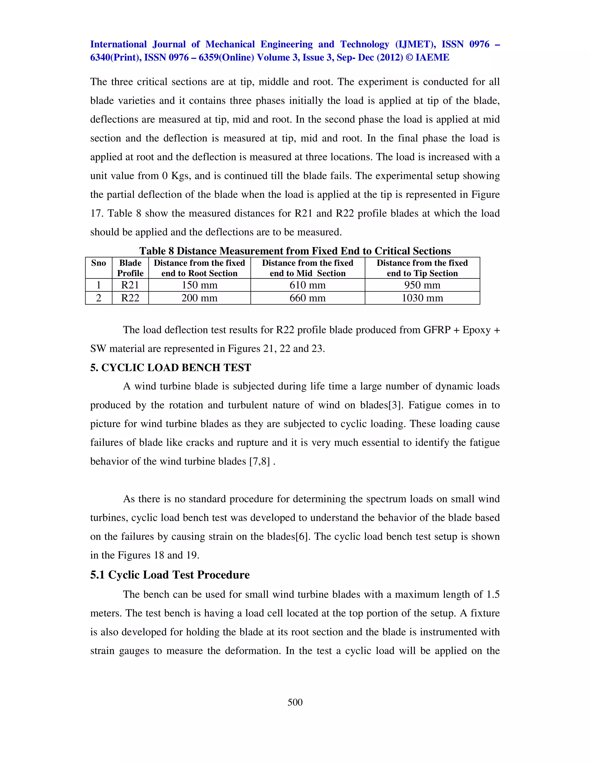 International Journal of Mechanical Engineering and Technology (IJMET), ISSN 0976 –
6340(Print), ISSN 0976 – 6359(Online) Volume 3, Issue 3, Sep- Dec (2012) © IAEME

The three critical sections are at tip, middle and root. The experiment is conducted for all
blade varieties and it contains three phases initially the load is applied at tip of the blade,
deflections are measured at tip, mid and root. In the second phase the load is applied at mid
section and the deflection is measured at tip, mid and root. In the final phase the load is
applied at root and the deflection is measured at three locations. The load is increased with a
unit value from 0 Kgs, and is continued till the blade fails. The experimental setup showing
the partial deflection of the blade when the load is applied at the tip is represented in Figure
17. Table 8 show the measured distances for R21 and R22 profile blades at which the load
should be applied and the deflections are to be measured.
           Table 8 Distance Measurement from Fixed End to Critical Sections
Sno   Blade     Distance from the fixed   Distance from the fixed   Distance from the fixed
      Profile    end to Root Section       end to Mid Section         end to Tip Section
 1     R21            150 mm                    610 mm                     950 mm
 2     R22            200 mm                    660 mm                    1030 mm

       The load deflection test results for R22 profile blade produced from GFRP + Epoxy +
SW material are represented in Figures 21, 22 and 23.
5. CYCLIC LOAD BENCH TEST
       A wind turbine blade is subjected during life time a large number of dynamic loads
produced by the rotation and turbulent nature of wind on blades[3]. Fatigue comes in to
picture for wind turbine blades as they are subjected to cyclic loading. These loading cause
failures of blade like cracks and rupture and it is very much essential to identify the fatigue
behavior of the wind turbine blades [7,8] .


       As there is no standard procedure for determining the spectrum loads on small wind
turbines, cyclic load bench test was developed to understand the behavior of the blade based
on the failures by causing strain on the blades[6]. The cyclic load bench test setup is shown
in the Figures 18 and 19.
5.1 Cyclic Load Test Procedure
       The bench can be used for small wind turbine blades with a maximum length of 1.5
meters. The test bench is having a load cell located at the top portion of the setup. A fixture
is also developed for holding the blade at its root section and the blade is instrumented with
strain gauges to measure the deformation. In the test a cyclic load will be applied on the



                                                500
 