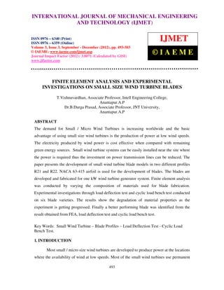 INTERNATIONALMechanical Engineering and Technology (IJMET), ISSN 0976 –
 International Journal of JOURNAL OF MECHANICAL ENGINEERING
 6340(Print), ISSN 0976 – 6359(Online) Volume 3, Issue 3, Sep- Dec (2012) © IAEME
                           AND TECHNOLOGY (IJMET)

ISSN 0976 – 6340 (Print)
ISSN 0976 – 6359 (Online)
                                                                              IJMET
Volume 3, Issue 3, September - December (2012), pp. 493-503
© IAEME: www.iaeme.com/ijmet.asp
Journal Impact Factor (2012): 3.8071 (Calculated by GISI)
                                                                         ©IAEME
www.jifactor.com




         FINITE ELEMENT ANALYSIS AND EXPERIMENTAL
      INVESTIGATIONS ON SMALL SIZE WIND TURBINE BLADES

               T.Vishnuvardhan, Associate Professor, Intell Engineering College,
                                      Anantapur.A.P
                   Dr.B.Durga Prasad, Associate Professor, JNT University,
                                      Anantapur.A.P

 ABSTRACT
 The demand for Small / Micro Wind Turbines is increasing worldwide and the basic
 advantage of using small size wind turbines is the production of power at low wind speeds.
 The electricity produced by wind power is cost effective when compared with remaining
 green energy sources. Small wind turbine systems can be easily installed near the site where
 the power is required thus the investment on power transmission lines can be reduced. The
 paper presents the development of small wind turbine blade models in two different profiles
 R21 and R22. NACA 63-415 airfoil is used for the development of blades. The blades are
 developed and fabricated for one kW wind turbine generator system. Finite element analysis
 was conducted by varying the composition of materials used for blade fabrication.
 Experimental investigations through load deflection test and cyclic load bench test conducted
 on six blade varieties. The results show the degradation of material properties as the
 experiment is getting progressed. Finally a better performing blade was identified from the
 result obtained from FEA, load deflection test and cyclic load bench test.

 Key Words: Small Wind Turbine – Blade Profiles – Load Deflection Test - Cyclic Load
 Bench Test.

 1. INTRODUCTION

         Most small / micro size wind turbines are developed to produce power at the locations
 where the availability of wind at low speeds. Most of the small wind turbines use permanent

                                              493
 