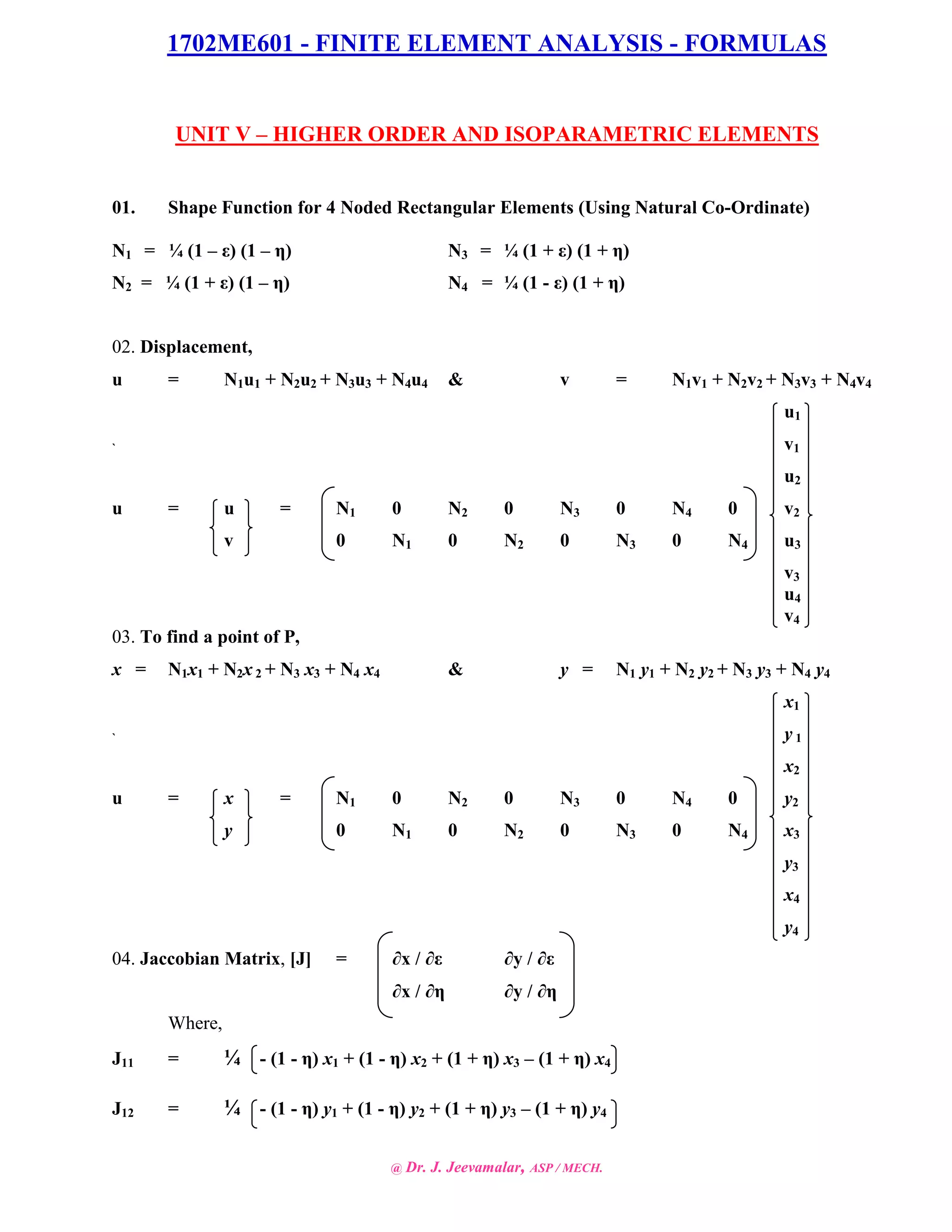 1702ME601 - FINITE ELEMENT ANALYSIS - FORMULAS
@ Dr. J. Jeevamalar, ASP / MECH.
UNIT V – HIGHER ORDER AND ISOPARAMETRIC ELEMENTS
01. Shape Function for 4 Noded Rectangular Elements (Using Natural Co-Ordinate)
N1 = ¼ (1 – ε) (1 – η) N3 = ¼ (1 + ε) (1 + η)
N2 = ¼ (1 + ε) (1 – η) N4 = ¼ (1 - ε) (1 + η)
02. Displacement,
u = N1u1 + N2u2 + N3u3 + N4u4 & v = N1v1 + N2v2 + N3v3 + N4v4
u1
` v1
u2
u = u = N1 0 N2 0 N3 0 N4 0 v2
v 0 N1 0 N2 0 N3 0 N4 u3
v3
u4
v4
03. To find a point of P,
x = N1x1 + N2x 2 + N3 x3 + N4 x4 & y = N1 y1 + N2 y2 + N3 y3 + N4 y4
x1
` y 1
x2
u = x = N1 0 N2 0 N3 0 N4 0 y2
y 0 N1 0 N2 0 N3 0 N4 x3
y3
x4
y4
04. Jaccobian Matrix, [J] = ∂x / ∂ε ∂y / ∂ε
∂x / ∂η ∂y / ∂η
Where,
J11 = ¼ - (1 - η) x1 + (1 - η) x2 + (1 + η) x3 – (1 + η) x4
J12 = ¼ - (1 - η) y1 + (1 - η) y2 + (1 + η) y3 – (1 + η) y4
 