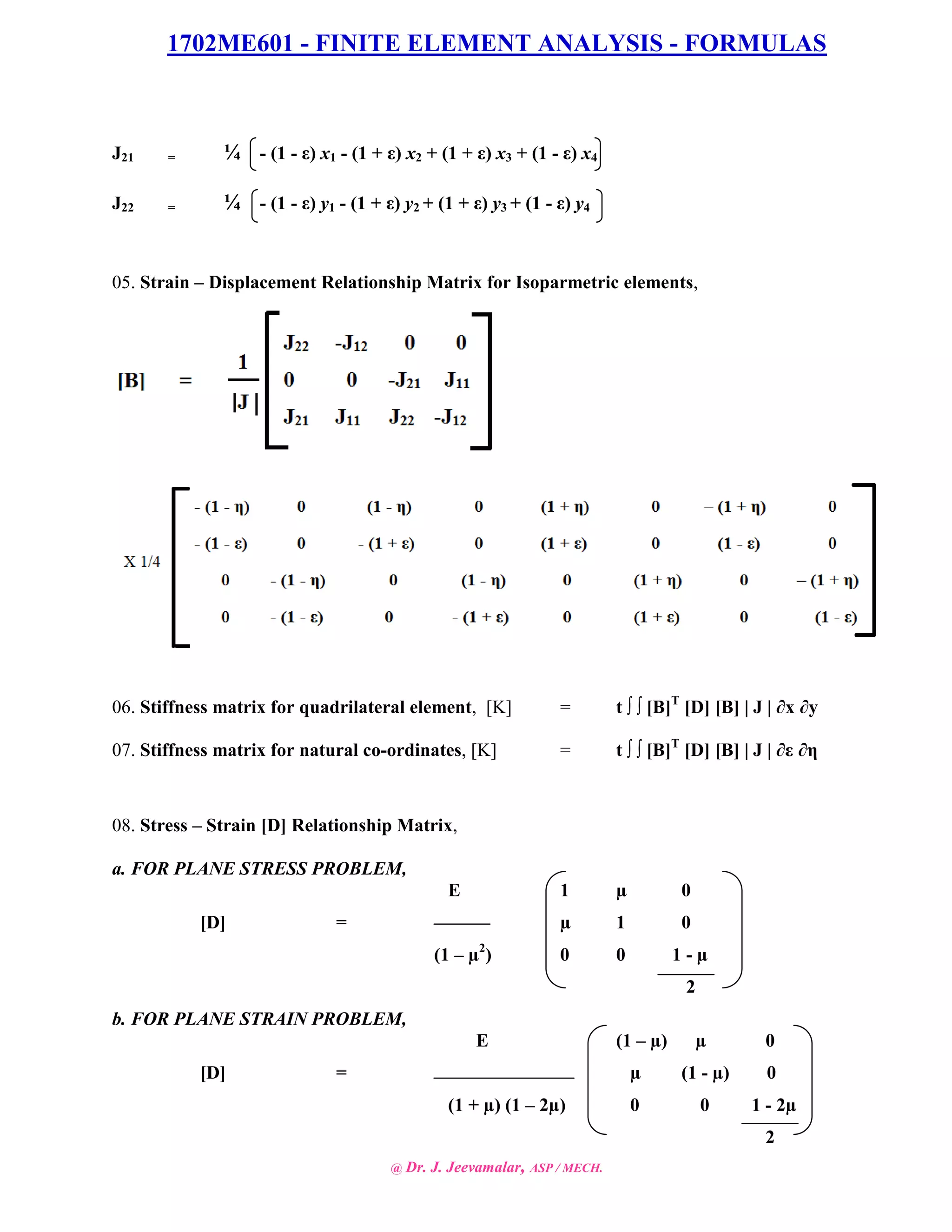 1702ME601 - FINITE ELEMENT ANALYSIS - FORMULAS
@ Dr. J. Jeevamalar, ASP / MECH.
J21 = ¼ - (1 - ε) x1 - (1 + ε) x2 + (1 + ε) x3 + (1 - ε) x4
J22 = ¼ - (1 - ε) y1 - (1 + ε) y2 + (1 + ε) y3 + (1 - ε) y4
05. Strain – Displacement Relationship Matrix for Isoparmetric elements,
06. Stiffness matrix for quadrilateral element, [K] = t ∫ ∫ [B]T
[D] [B] | J | ∂x ∂y
07. Stiffness matrix for natural co-ordinates, [K] = t ∫ ∫ [B]T
[D] [B] | J | ∂ε ∂η
08. Stress – Strain [D] Relationship Matrix,
a. FOR PLANE STRESS PROBLEM,
E 1 µ 0
[D] = µ 1 0
(1 – µ2
) 0 0 1 - µ
2
b. FOR PLANE STRAIN PROBLEM,
E (1 – µ) µ 0
[D] = µ (1 - µ) 0
(1 + µ) (1 – 2µ) 0 0 1 - 2µ
2
 