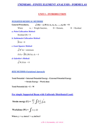 1702ME601 - FINITE ELEMENT ANALYSIS - FORMULAS
@ Dr. J. Jeevamalar, ASP / MECH.
UNIT I – INTRODUCTION
WEIGHTED RESIDUAL METHODS
General Procedures, D∫ (δ(x – xi) R (x; a1, a2, a3, …., an) dx = 0
Where wi = Weight function , D = Domain, R = Residual
a. Point Collocation Method:
Residual (R) = 0
b. Subdomain Collocation Method:
∫R dx = 0
c. Least Squares Method:
D∫ R2
dx = minimum
I/a = ∫R (R/a). dx = 0
d. Galerkin‘s Method:
D∫ Wi R dx = 0
RITZ METHOD (Variational Approach)
Total Potential = Internal Potential Energy - External Potential Energy
= Strain Energy – Work done
Total Potential () = U - W
For simply Supported Beam with Uniformly Distributed Load:
Where, y = a1 sinx/l + a2 sin3x/l
 