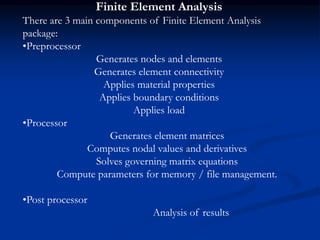 Finite Element Analysis
There are 3 main components of Finite Element Analysis
package:
•Preprocessor
Generates nodes and elements
Generates element connectivity
Applies material properties
Applies boundary conditions
Applies load
•Processor
Generates element matrices
Computes nodal values and derivatives
Solves governing matrix equations
Compute parameters for memory / file management.
•Post processor
Analysis of results
 