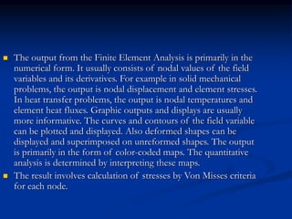  The output from the Finite Element Analysis is primarily in the
numerical form. It usually consists of nodal values of the field
variables and its derivatives. For example in solid mechanical
problems, the output is nodal displacement and element stresses.
In heat transfer problems, the output is nodal temperatures and
element heat fluxes. Graphic outputs and displays are usually
more informative. The curves and contours of the field variable
can be plotted and displayed. Also deformed shapes can be
displayed and superimposed on unreformed shapes. The output
is primarily in the form of color-coded maps. The quantitative
analysis is determined by interpreting these maps.
 The result involves calculation of stresses by Von Misses criteria
for each node.
 
