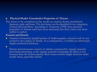  Physical Model- Constitutive Properties of Tissues
The tissues to be considered in the model are enamel, dentin, periodontal
ligament, pulp and bone. This last tissue can be classified in two categories:
cortical and cancellous. According to Anusavice (1998) most material
properties of human teeth have been measured, but their values vary from
author to author.
Enamel and Dentin
 Enamel is formed by parallel prisms of hydroxyapatite, oriented with its axis
normal to the surface of dentin. As a consequence, it exhibits an orthotropic
fragile mechanical behavior.

Dentin microstructure consists of tubules connected by organic material,
provoking anisotropy, as the organic material connecting the fibers is less
resistant than the hydroxyapatite. Both tissues exhibit fragile behavior under
tensile stress, especially enamel.
 