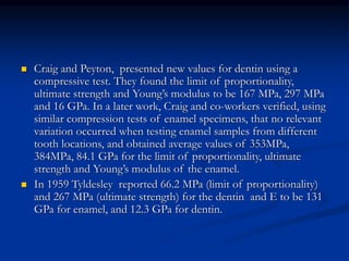  Craig and Peyton, presented new values for dentin using a
compressive test. They found the limit of proportionality,
ultimate strength and Young’s modulus to be 167 MPa, 297 MPa
and 16 GPa. In a later work, Craig and co-workers verified, using
similar compression tests of enamel specimens, that no relevant
variation occurred when testing enamel samples from different
tooth locations, and obtained average values of 353MPa,
384MPa, 84.1 GPa for the limit of proportionality, ultimate
strength and Young’s modulus of the enamel.
 In 1959 Tyldesley reported 66.2 MPa (limit of proportionality)
and 267 MPa (ultimate strength) for the dentin and E to be 131
GPa for enamel, and 12.3 GPa for dentin.
 