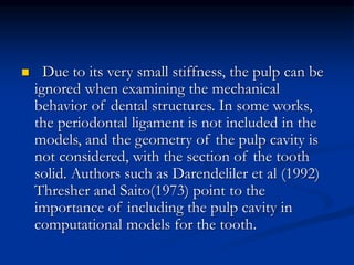 Due to its very small stiffness, the pulp can be
ignored when examining the mechanical
behavior of dental structures. In some works,
the periodontal ligament is not included in the
models, and the geometry of the pulp cavity is
not considered, with the section of the tooth
solid. Authors such as Darendeliler et al (1992)
Thresher and Saito(1973) point to the
importance of including the pulp cavity in
computational models for the tooth.
 