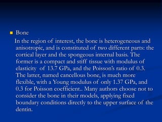  Bone
In the region of interest, the bone is heterogeneous and
anisotropic, and is constituted of two different parts: the
cortical layer and the spongeous internal basis. The
former is a compact and stiff tissue with modulus of
elasticity of 13.7 GPa, and the Poisson’s ratio of 0.3.
The latter, named cancellous bone, is much more
flexible, with a Young modulus of only 1.37 GPa, and
0.3 for Poisson coefficient.. Many authors choose not to
consider the bone in their models, applying fixed
boundary conditions directly to the upper surface of the
dentin.
 