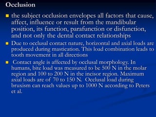 Occlusion
 the subject occlusion envelopes all factors that cause,
affect, influence or result from the mandibular
position, its function, parafunction or disfunction,
and not only the dental contact relationships
 Due to occlusal contact nature, horizontal and axial loads are
produced during mastication. This load combination leads to
tooth movement in all directions
 Contact angle is affected by occlusal morphology. In
humans, bite load was measured to be 500 N in the molar
region and 100 to 200 N in the incisor region. Maximum
axial loads are of 70 to 150 N. Occlusal load during
bruxism can reach values up to 1000 N according to Peters
et al.
 