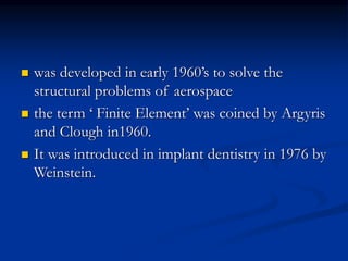  was developed in early 1960’s to solve the
structural problems of aerospace
 the term ‘ Finite Element’ was coined by Argyris
and Clough in1960.
 It was introduced in implant dentistry in 1976 by
Weinstein.
 