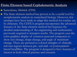 Finite Element based Cephalometric Analysis
 Sameshima, Melnick (1994)
 The finite element method has proven to be a useful tool for
morphometric analysis in craniofacial biology. However, few
attempts have been made to adapt this method for routine use
by clinicians. The CEFEA program incorporates the advanced
features of the finite element method but bypasses the
detailed understanding of the engineering and mathematics
previously required to interpret results. The program uses the
color graphics display of common personal computers to
show size change, shape change, and angle of maximum
change. These are pictured as colored triangles of clinically
relevant regions between pre- and mid- or posttreatment
lateral headfilms. The program is designed to have features of
interest in both clinical practice and research.
 