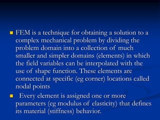  FEM is a technique for obtaining a solution to a
complex mechanical problem by dividing the
problem domain into a collection of much
smaller and simpler domains (elements) in which
the field variables can be interpolated with the
use of shape function. These elements are
connected at specific (eg corner) locations called
nodal points
 Every element is assigned one or more
parameters (eg modulus of elasticity) that defines
its material (stiffness) behavior.
 