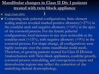 Mandibular changes in Class II Div 1 patients
treated with twin block appliance
) Singh, Clark (2001)
 Comparing male pubertal configurations, finite element
scaling analysis revealed marked positive allometry(=27%) in
the condylar neck and negative allometry (=16%) at the apex
of the coronoid process. For the female pubertal
configurations, local increases in size were noticeable at the
condylar neck (=15%), with negative allometry (=9%) in the
coronoid process. For shape change, all configurations were
highly isotropic over the entire mandibular nodal mesh.
Therefore, in growing patients treated for Class II Division
1malocclusions with Twin-block appliances, condylar growth,
coronoid process remodeling, and osteogenesin corpus and
dentoalveolar regions may reflect the correction of the
underlying skeletal dysmorphology.
 