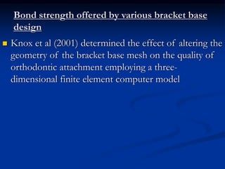 Bond strength offered by various bracket base
design
 Knox et al (2001) determined the effect of altering the
geometry of the bracket base mesh on the quality of
orthodontic attachment employing a three-
dimensional finite element computer model
 